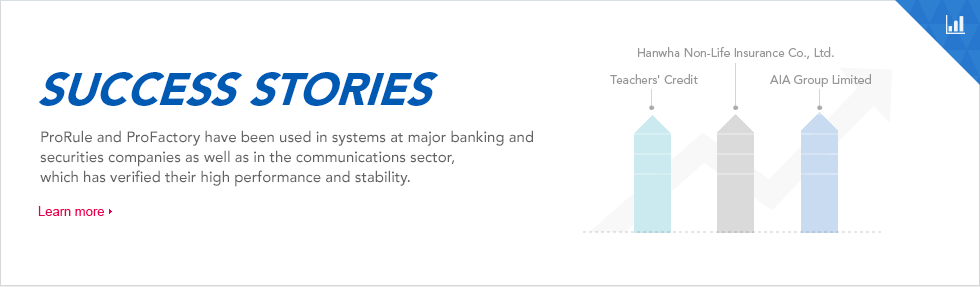 ProRule and ProFactory have been used in systems at major banking and securities companies as well as in the communications sector, which has verified their high performance and stability. 